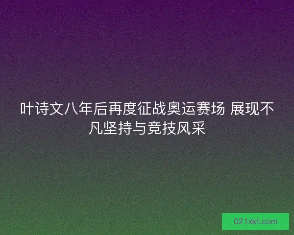 叶诗文八年后再度征战奥运赛场 展现不凡坚持与竞技风采