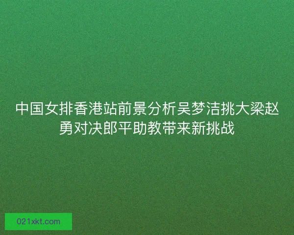 中国女排香港站前景分析吴梦洁挑大梁赵勇对决郎平助教带来新挑战