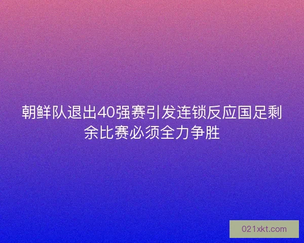 朝鲜队退出40强赛引发连锁反应国足剩余比赛必须全力争胜