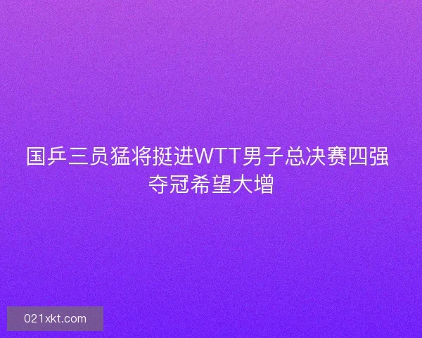 国乒三员猛将挺进WTT男子总决赛四强 夺冠希望大增